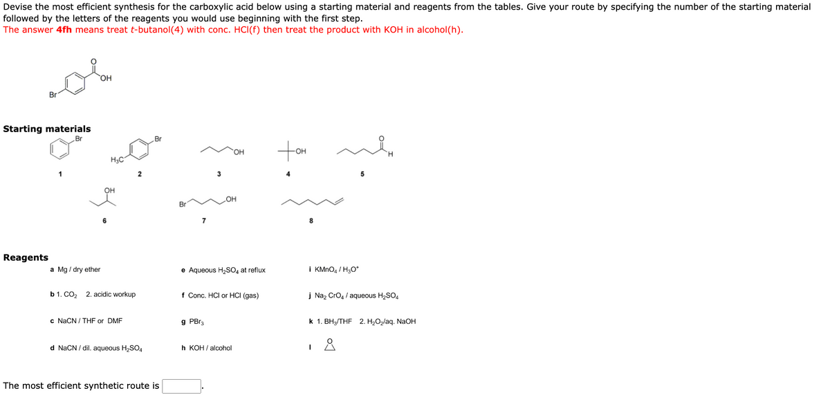 Devise the most efficient synthesis for the carboxylic acid below using a starting material and reagents from the tables. Give your route by specifying the number of the starting material
followed by the letters of the reagents you would use beginning with the first step.
The answer 4fh means treat t-butanol(4) with conc. HCl(f) then treat the product with KOH in alcohol(h).
Br
Starting materials
Br
Reagents
1
OH
a Mg/ dry ether
H3C
OH
6
b 1. CO₂ 2. acidic workup
c NaCN / THF or DMF
2
d NaCN/dil. aqueous H₂SO4
Br
The most efficient synthetic route is
Br
7
3
g PBr3
OH
OH
e Aqueous H₂SO4 at reflux
f Conc. HCI or HCI (gas)
h KOH/ alcohol
tom
OH
4
8
min
i KMnO4 / H3O+
5
j Na₂ CrO4/ aqueous H₂SO4
I
k 1. BH3/THF 2. H₂O₂/aq. NaOH