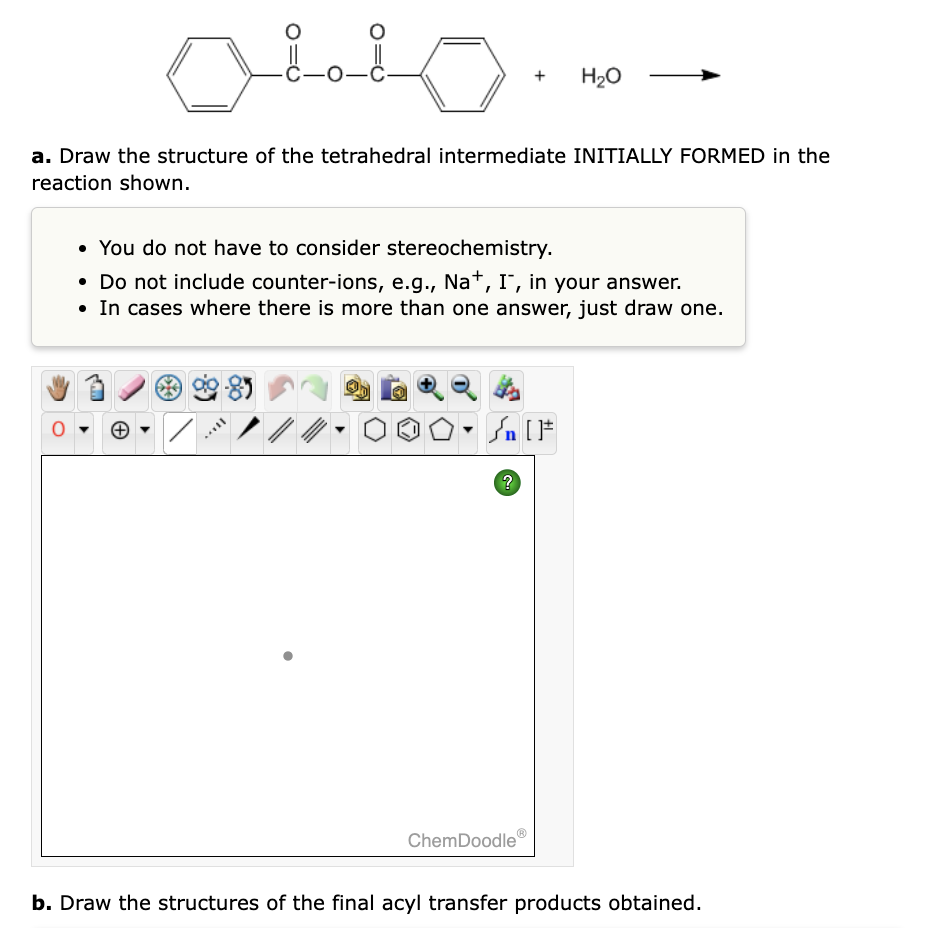 -C-0-C
a. Draw the structure of the tetrahedral intermediate INITIALLY FORMED in the
reaction shown.
• You do not have to consider stereochemistry.
• Do not include counter-ions, e.g., Na+, I, in your answer.
• In cases where there is more than one answer, just draw one.
₁ [F
H₂O
?
ChemDoodle
b. Draw the structures of the final acyl transfer products obtained.