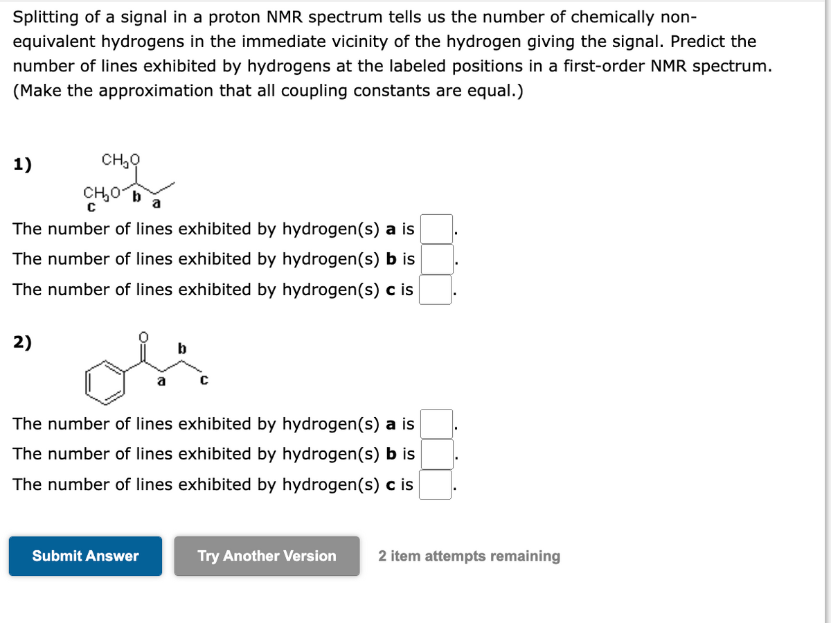 Splitting of a signal in a proton NMR spectrum tells us the number of chemically non-
equivalent hydrogens in the immediate vicinity of the hydrogen giving the signal. Predict the
number of lines exhibited by hydrogens at the labeled positions in a first-order NMR spectrum.
(Make the approximation that all coupling constants are equal.)
1)
CH₂O
CH₂O
a
The number of lines exhibited by hydrogen(s) a is
The number of lines exhibited by hydrogen(s) b is
The number of lines exhibited by hydrogen(s) c is
2)
b
The number of lines exhibited by hydrogen(s) a is
The number of lines exhibited by hydrogen (s) b is
The number of lines exhibited by hydrogen(s) c is
Submit Answer
Try Another Version
2 item attempts remaining