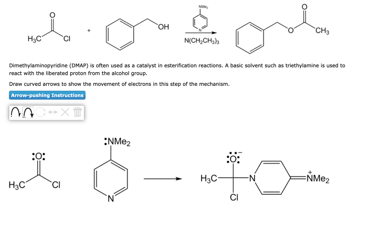 lo
CI
H3C
H3C
07 ↔X +
:0:
OH
Dimethylaminopyridine (DMAP) is often used as a catalyst in esterification reactions. A basic solvent such as triethylamine is used to
react with the liberated proton from the alcohol group.
Draw curved arrows to show the movement of electrons in this step of the mechanism.
Arrow-pushing Instructions
CI
NMe₂
N(CH₂CH3)3
CH3
6--10--
NMe2