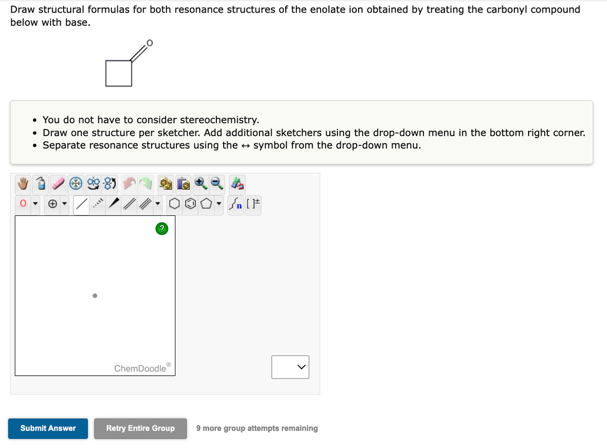 Draw structural formulas for both resonance structures of the enolate ion obtained by treating the carbonyl compound
below with base.
• You do not have to consider stereochemistry.
• Draw one structure per sketcher. Add additional sketchers using the drop-down menu in the bottom right corner.
• Separate resonance structures using the → symbol from the drop-down menu.
Submit Answer
ChemDoodle
Retry Entire Group
9 more group attempts remaining