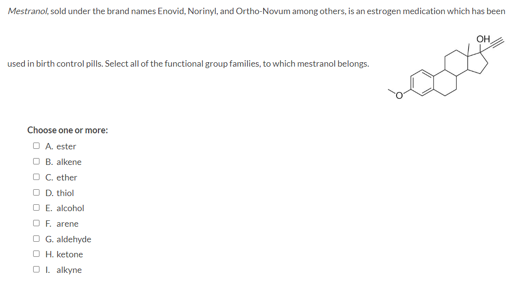 Mestranol, sold under the brand names Enovid, Norinyl, and Ortho-Novum among others, is an estrogen medication which has been
used in birth control pills. Select all of the functional group families, to which mestranol belongs.
Choose one or more:
O A. ester
OB. alkene
OC. ether
O D. thiol
O E. alcohol
OF. arene
OG. aldehyde
OH. ketone
O 1. alkyne
OH