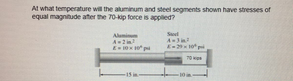 At what temperature will the aluminum and steel segments shown have stresses of
equal magnitude after the 70-kip force is applied?
Steel
Aluminum
A = 2 in ²
A = 3 in ²
E-29 x 10 psi
E = 10 x 10 psi
70 kips
15 in.
10 in