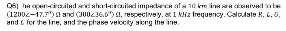 Q6) he open-circuited and short-circuited impedance of a 10 km line are observed to be
(1200-47.7°) and (300236.6°) 2, respectively, at 1 kHz frequency. Calculate R, L, G,
and C for the line, and the phase velocity along the line.