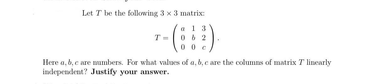 Let T be the following 3 x 3 matrix:
a
1 3
0 b 2
00
C
T =
Here a, b, c are numbers. For what values of a, b, c are the columns of matrix T linearly
independent? Justify your answer.