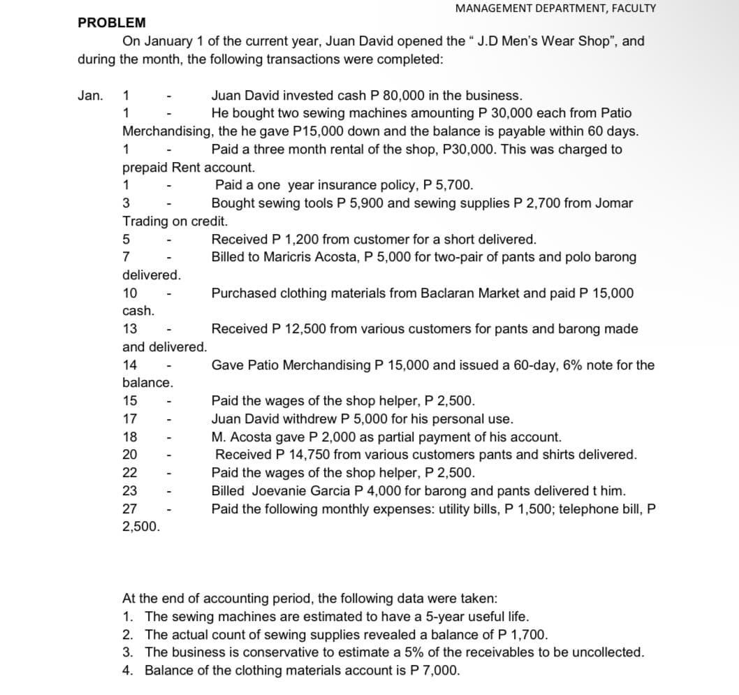 MANAGEMENT DEPARTMENT, FACULTY
PROBLEM
On January 1 of the current year, Juan David opened the " J.D Men's Wear Shop", and
during the month, the following transactions were completed:
Jan.
1
Juan David invested cash P 80,000 in the business.
He bought two sewing machines amounting P 30,000 each from Patio
Merchandising, the he gave P15,000 down and the balance is payable within 60 days.
Paid a three month rental of the shop, P30,000. This was charged to
1
1
prepaid Rent account.
1
Paid a one year insurance policy, P 5,700.
Bought sewing tools P 5,900 and sewing supplies P 2,700 from Jomar
Trading on credit.
Received P 1,200 from customer for a short delivered.
Billed to Maricris Acosta, P 5,000 for two-pair of pants and polo barong
7
delivered.
10
Purchased clothing materials from Baclaran Market and paid P 15,000
cash.
13
Received P 12,500 from various customers for pants and barong made
and delivered.
14
Gave Patio Merchandising P 15,000 and issued a 60-day, 6% note for the
balance.
Paid the wages of the shop helper, P 2,500.
Juan David withdrew P 5,000 for his personal use.
15
17
18
M. Acosta gave P 2,000 as partial payment of his account.
Received P 14,750 from various customers pants and shirts delivered.
20
22
Paid the wages of the shop helper, P 2,500.
Billed Joevanie Garcia P 4,000 for barong and pants delivered t him.
Paid the following monthly expenses: utility bills, P 1,500; telephone bill, P
23
27
2,500.
At the end of accounting period, the following data were taken:
1. The sewing machines are estimated to have a 5-year useful life.
2. The actual count of sewing supplies revealed a balance of P 1,700.
3. The business is conservative to estimate a 5% of the receivables to be uncollected.
4. Balance of the clothing materials account is P 7,000.
