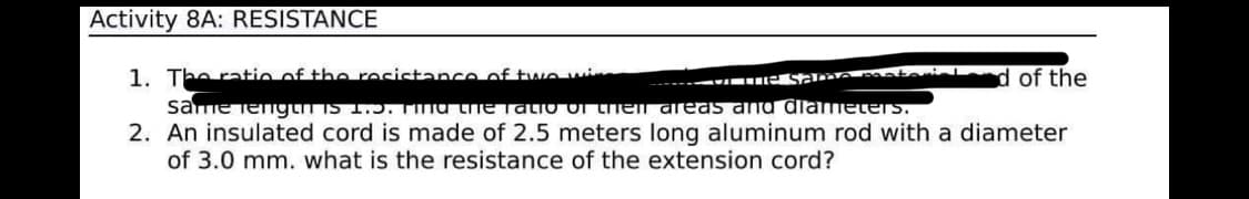 Activity 8A: RESISTANCE
1. Theratio of the recictance of twe wi
d of the
Sa materi
same iengun is 1.5. TIna the TaLIO OI then areas and diameters.
2. An insulated cord is made of 2.5 meters long aluminum rod with a diameter
of 3.0 mm. what is the resistance of the extension cord?
