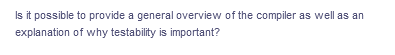 Is it possible to provide a general overview of the compiler as well as an
explanation
of why testability is important?