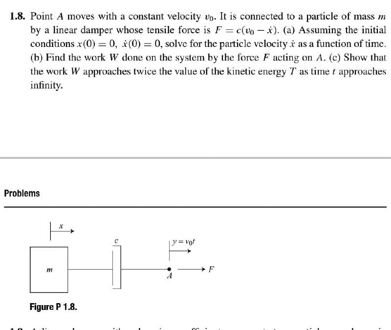 1.8. Point A moves with a constant velocity vo. It is connected to a particle of mass m
by a linear damper whose tensile force is F = c(vo – x). (a) Assuming the initial
conditions x(0) = 0, i(0) = 0, solve for the particle velocity i as a function of time.
(b) Find the work W done on the system by the force F acting on A. (c) Show that
the work W approaches twice the value of the kinetic energy T as time t approaches
infinity.
Problems
y=vot
Figure P 1.8.
