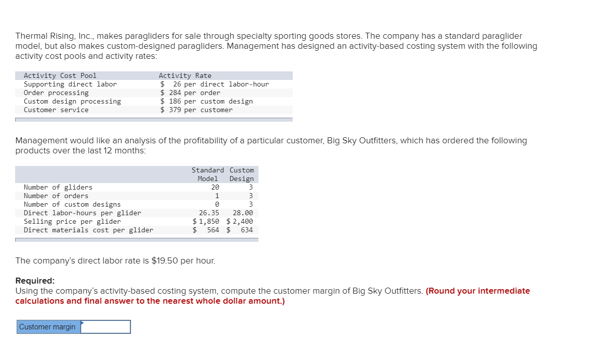 Thermal Rising, Inc., makes paragliders for sale through specialty sporting goods stores. The company has a standard paraglider
model, but also makes custom-designed paragliders. Management has designed an activity-based costing system with the following
activity cost pools and activity rates:
Activity Cost Pool
Supporting direct labor
Order processing
Custom design processing
Activity Rate
$ 26 per direct labor-hour
$ 284 per order
$ 186 per custom design
$ 379 per customer
Customer service
Management would like an analysis of the profitability of a particular customer, Big Sky Outfitters, which has ordered the following
products over the last 12 months:
Standard Custom
Model
Design
Number of gliders
20
3
Number of orders
1
3
Number of custom designs
Direct labor-hours per glider
Selling price per glider
Direct materials cost per glider
3
26.35
28.00
$ 1,850 $ 2,400
$ 564 $ 634
The company's direct labor rate is $19.50 per hour.
Required:
Using the company's activity-based costing system, compute the customer margin of Big Sky Outfitters. (Round your intermediate
calculations and final answer to the nearest whole dollar amount.)
Customer margin
