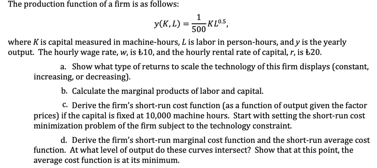 The production function of a firm is as follows:
1
У(К, L) 3D
-K L0.5,
500
where K is capital measured in machine-hours, L is labor in person-hours, and y is the yearly
output. The hourly wage rate, w, is £10, and the hourly rental rate of capital, r, is £20.
a. Show what type of returns to scale the technology of this firm displays (constant,
increasing, or decreasing).
b. Calculate the marginal products of labor and capital.
c. Derive the firm's short-run cost function (as a function of output given the factor
prices) if the capital is fixed at 10,000 machine hours. Start with setting the short-run cost
minimization problem of the firm subject to the technology constraint.
d. Derive the firm's short-run marginal cost function and the short-run average cost
function. At what level of output do these curves intersect? Show that at this point, the
average cost function is at its minimum.
