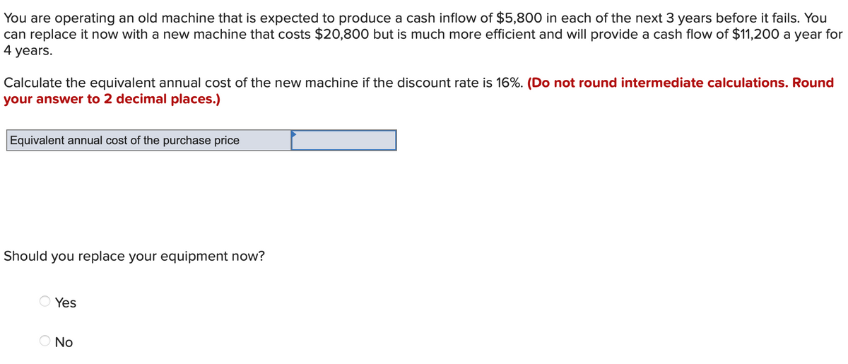 You are operating an old machine that is expected to produce a cash inflow of $5,800 in each of the next 3 years before it fails. You
can replace it now with a new machine that costs $20,800 but is much more efficient and will provide a cash flow of $11,200 a year for
4 years.
Calculate the equivalent annual cost of the new machine if the discount rate is 16%. (Do not round intermediate calculations. Round
your answer to 2 decimal places.)
Equivalent annual cost of the purchase price
Should you replace your equipment now?
Yes
O No
