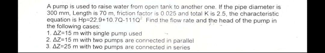 A pump is used to raise water from open tank to another one. If the pipe diameter is
300 mm, Length is 70 m, friction factor is 0.025 and total K is 2.5, the characteristic
equation is Hp%3D22.9+10.7Q-111Q Find the flow rate and the head of the pump in
the following cases:
1. AZ=15 m with single pump used
2. AZ=15 m with two pumps are connected in parallel
3. AZ=25 m with two pumps are connected in series
