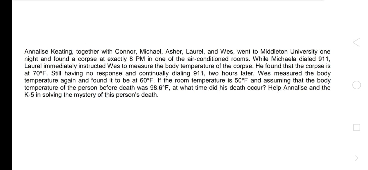 Annalise Keating, together with Connor, Michael, Asher, Laurel, and Wes, went to Middleton University one
night and found a corpse at exactly 8 PM in one of the air-conditioned rooms. While Michaela dialed 911,
Laurel immediately instructed Wes to measure the body temperature of the corpse. He found that the corpse is
at 70°F. Still having no response and continually dialing 911, two hours later, Wes measured the body
temperature again and found it to be at 60°F. If the room temperature is 50°F and assuming that the body
temperature of the person before death was 98.6°F, at what time did his death occur? Help Annalise and the
K-5 in solving the mystery of this person's death.
