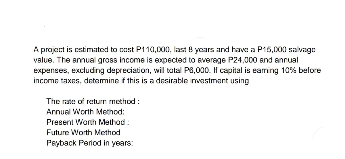 A project is estimated to cost P110,000, last 8 years and have a P15,000 salvage
value. The annual gross income is expected to average P24,000 and annual
expenses, excluding depreciation, will total P6,000. If capital is earning 10% before
income taxes, determine if this is a desirable investment using
The rate of return method :
Annual Worth Method:
Present Worth Method :
Future Worth Method
Payback Period in years:
