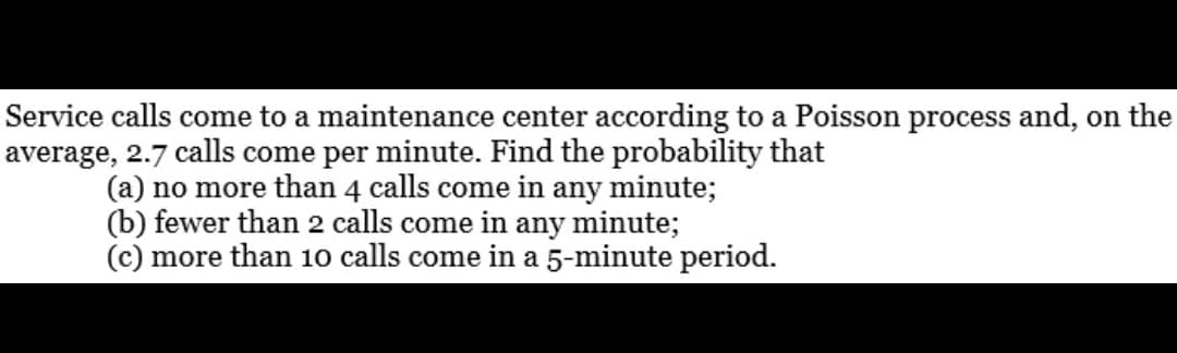 Service calls come to a maintenance center according to a Poisson process and, on the
average, 2.7 calls come per minute. Find the probability that
(a) no more than 4 calls come in any minute;
(b) fewer than 2 calls come in any minute;
(c) more than 10 calls come in a 5-minute period.
