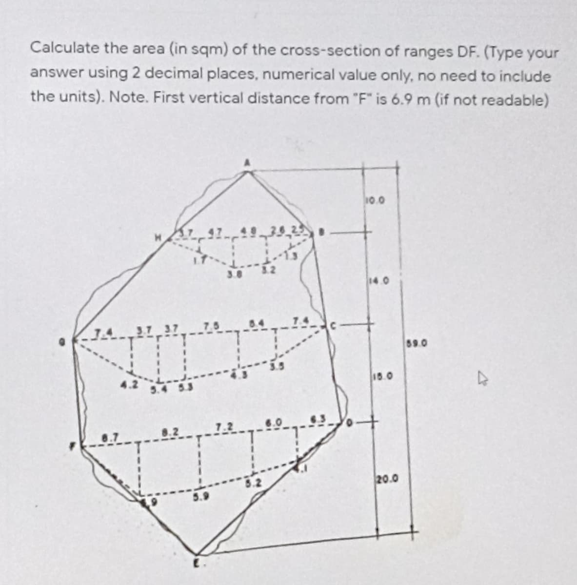 Calculate the area (in sqm) of the cross-section of ranges DF. (Type your
answer using 2 decimal places, numerical value only, no need to include
the units). Note. First vertical distance from "F" is 6.9 m (if not readable)
10.0
3.8
14.0
3.7 3.7
69.0
16.0
7.2
20.0
