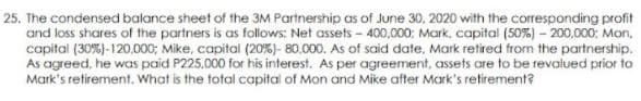 25. The condensed balance sheet of the 3M Partnership as of June 30, 2020 with the corresponding profit
and loss shares of the partners is as follows: Net assets - 400,000; Mark, capital (50%) – 200,000: Mon,
capital (30%)-120.000; Mike, capital (20%)- 80,000. As of said date, Mark retired from the partnership.
As agreed, he was paid P225,000 for his interest. As per agreement, assets are to be revalued prior to
Mark's retirement. What is the total capital of Mon and Mike after Mark's retirement?
