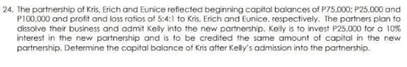 24. The partnership of Kris, Erich and Eunice reflected beginning capital balances of P75.000; P25,000 and
P100.000 and profit and loss ratios of 5:4:1 to Kris, Erich and Eunice, respectively. The partners plan to
dissolve their business and admit Kelly into the new partnership. Kelly is to invest P25,000 for a 10%
interest in the new partnership and is to be credited the same amount of capital in the new
partnership. Determine the capital balance of Kris after Kelly's admission into the partnership.
