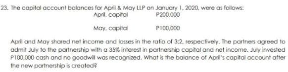 23. The capital account balances for April & May LLP on January 1, 2020, were as follows:
April, capital
P200.000
May, capital
P100,000
April and May shared net income and losses in the ratio of 3:2, respectively. The partners agreed to
admit July to the portnership with a 35% interest in partnership capital and net income. July invested
P100,000 cash and no goodwill was recognized. What is the balance of Apri's capital account after
the new partnership is created?
