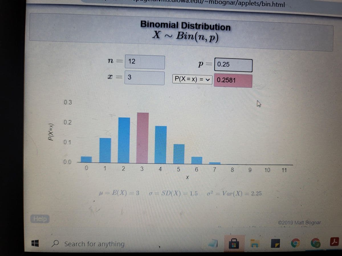 mbognar/applets/bin.html
Binomial Distribution
X~ Bin(n, p)
12
p=0.25
P(X=x) = v 0.2581
03
02
0.1
00
1
3
4
7.
10 11
H= E(X) = 3
a = SD(X) = 1.5 o= Var(X)= 2.25
Help
2019 Matt Bognar
Search for anything
5.
(x=X)
