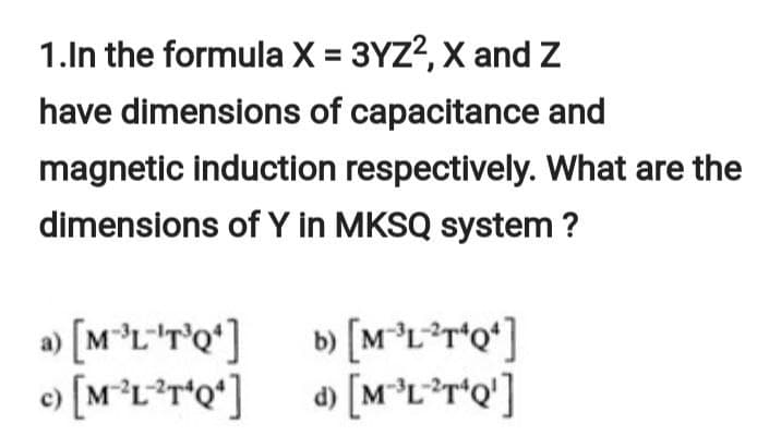 1.In the formula X = 3YZ?, X and Z
have dimensions of capacitance and
magnetic induction respectively. What are the
dimensions of Y in MKSQ system ?
a) [M°L*T'Q*] b [M°L*r*Q*]
d) [M°L*r*Q']
с)
