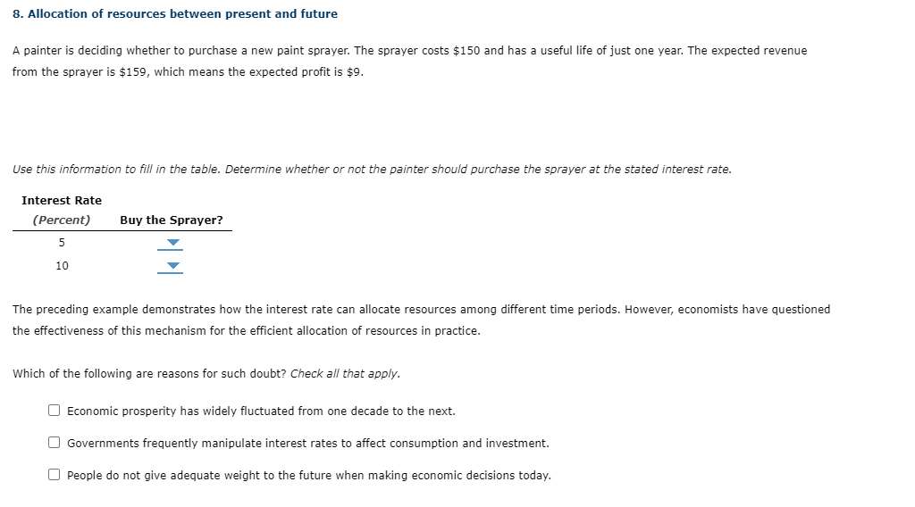 8. Allocation of resources between present and future
A painter is deciding whether to purchase a new paint sprayer. The sprayer costs $150 and has a useful life of just one year. The expected revenue
from the sprayer is $159, which means the expected profit is $9.
Use this information to fill in the table. Determine whether or not the painter should purchase the sprayer at the stated interest rate.
Interest Rate
(Percent)
5
10
Buy the Sprayer?
The preceding example demonstrates how the interest rate can allocate resources among different time periods. However, economists have questioned
the effectiveness of this mechanism for the efficient allocation of resources in practice.
Which of the following are reasons for such doubt? Check all that apply.
☐ Economic prosperity has widely fluctuated from one decade to the next.
Governments frequently manipulate interest rates to affect consumption and investment.
O People do not give adequate weight to the future when making economic decisions today.