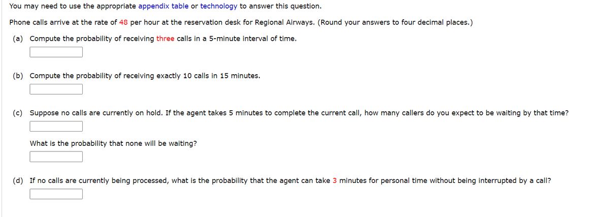 You may need to use the appropriate appendix table or technology to answer this question.
Phone calls arrive at the rate of 48 per hour at the reservation desk for Regional Airways. (Round your answers to four decimal places.)
(a) Compute the probability of receiving three calls in a 5-minute interval of time.
(b) Compute the probability of receiving exactly 10 calls in 15 minutes.
(c) Suppose no calls are currently on hold. If the agent takes 5 minutes to complete the current call, how many callers do you expect to be waiting by that time?
What is the probability that none will be waiting?
(d) If no calls are currently being processed, what is the probability that the agent can take 3 minutes for personal time without being interrupted by a call?