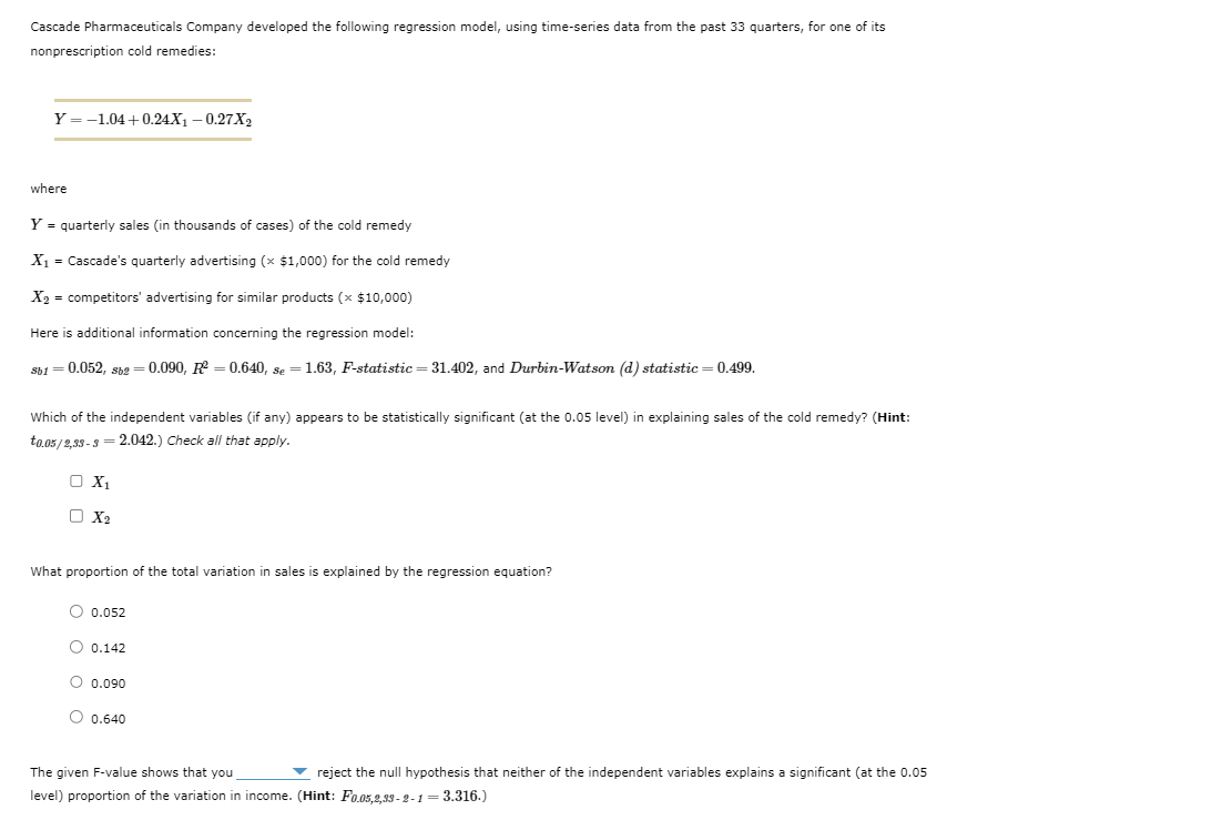 Cascade Pharmaceuticals Company developed the following regression model, using time-series data from the past 33 quarters, for one of its
nonprescription cold remedies:
Y=-1.04+0.24X1 -0.27X2
where
Y = quarterly sales (in thousands of cases) of the cold remedy
X₁ = Cascade's quarterly advertising (× $1,000) for the cold remedy
X2 = competitors' advertising for similar products (× $10,000)
Here is additional information concerning the regression model:
Sb1 = 0.052, sbg = 0.090, R² = 0.640, se = 1.63, F-statistic = 31.402, and Durbin-Watson (d) statistic = 0.499.
Sb2
Which of the independent variables (if any) appears to be statistically significant (at the 0.05 level) in explaining sales of the cold remedy? (Hint:
to.05/2,33-3=2.042.) Check all that apply.
X1
X2
What proportion of the total variation in sales is explained by the regression equation?
○ 0.052
0.142
○ 0.090
○ 0.640
The given F-value shows that you,
reject the null hypothesis that neither of the independent variables explains a significant (at the 0.05
level) proportion of the variation in income. (Hint: F0.05,2,33-2-1=3.316.)