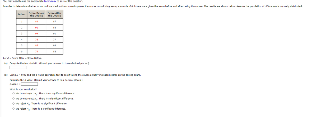 You may need to use the appropriate technology to answer this question.
In order to determine whether or not a driver's education course improves the scores on a driving exam, a sample of 6 drivers were given the exam before and after taking the course. The results are shown below. Assume the population of differences is normally distributed.
Driver
1
2
3
4
5
6
Score Before
the Course
84
91
94
76
86
79
Score After
the Course
87
88
91
77
93
83
Let d = Score After Score Before.
(a) Compute the test statistic. (Round your answer to three decimal places.)
(b) Using a = 0.05 and the p-value approach, test to see if taking the course actually increased scores on the driving exam.
Calculate the p-value. (Round your answer to four decimal places.)
p-value=
What is your conclusion?
O We do not reject H. There is no significant difference.
O We do not reject Ho. There is a significant difference.
O We reject Ho. There is no significant difference.
O We reject Ho. There is a significant difference.