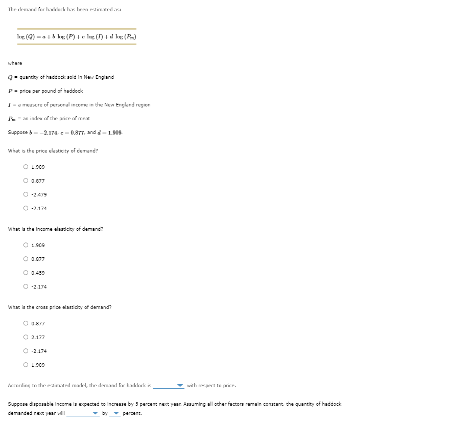 The demand for haddock has been estimated as:
log (Q)
=a+b log (P)+c log (I) +d log (Pm)
where
Qquantity of haddock sold in New England
P = price per pound of haddock
I = a measure of personal income in the New England region
Pm = an index of the price of meat
Suppose b= -2.174, c = 0.877, and d = 1.909.
What is the price elasticity of demand?
O 1.909
0.877
-2.479
O -2.174
What is the income elasticity of demand?
O 1.909
0.877
Ⓒ 0.459
-2.174
What is the cross price elasticity of demand?
○ 0.877
O 2.177
O -2.174
1.909
According to the estimated model, the demand for haddock is
with respect to price.
Suppose disposable income is expected to increase by 5 percent next year. Assuming all other factors remain constant, the quantity of haddock
demanded next year will
▼ by
percent.