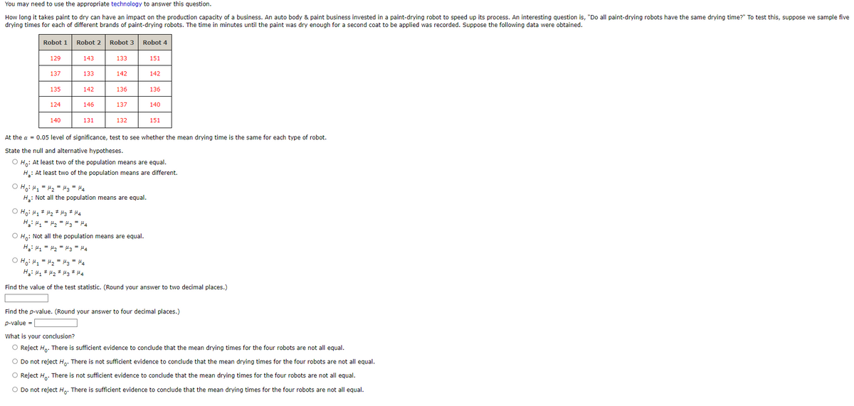You may need to use the appropriate technology to answer this question.
How long it takes paint to dry can have an impact on the production capacity of a business. An auto body & paint business invested in a paint-drying robot to speed up its process. An interesting question is, "Do all paint-drying robots have the same drying time?" To test this, suppose we sample five
drying times for each of different brands of paint-drying robots. The time in minutes until the paint was dry enough for a second coat to be applied was recorded. Suppose the following data were obtained.
Robot 1
129
137
135
124
140
Robot 2
143
133
142
146
131
Robot 3 Robot 4
133
O Hoi H₁ H₂ H3 #44
H₂H₁ H₂ H3 H4
142
136
137
132
O H₂H₁ = H₂ = H3 H4
H₂: Not all the population means are equal.
151
O Ho: Not all the population means are equal.
H₂: H₁ = H₂ = μ3 = μ4
142
136
At the a = 0.05 level of significance, test to see whether the mean drying time is the same for each type of robot.
State the null and alternative hypotheses.
O Ho: At least two of the population means are equal.
H₂: At least two of the population means are different.
140
151
O H₂H₁ H₂ H3 = 44
H₂H₁ H₂ H3 #Ha
Find the value of the test statistic. (Round your answer to two decimal places.)
Find the p-value. (Round your answer to four decimal places.)
p-value =
What is your conclusion?
O Reject Ho. There is sufficient evidence to conclude that the mean drying times for the four robots are not all equal.
O Do not reject Ho. There is not sufficient evidence to conclude that the mean drying times for the four robots are not all equal.
O Reject Ho. There is not sufficient evidence to conclude that the mean drying times for the four robots are not all equal.
O Do not reject Ho. There is sufficient evidence to conclude that the mean drying times for the four robots are not all equal.