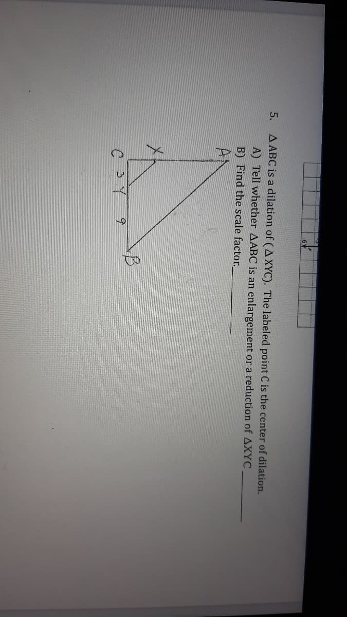 A ABC is a dilation of (A XYC). The labeled point C is the center of dilation.
A) Tell whether AABC is an enlargement or a reduction of AXYC
B) Find the scale factor.
5.
