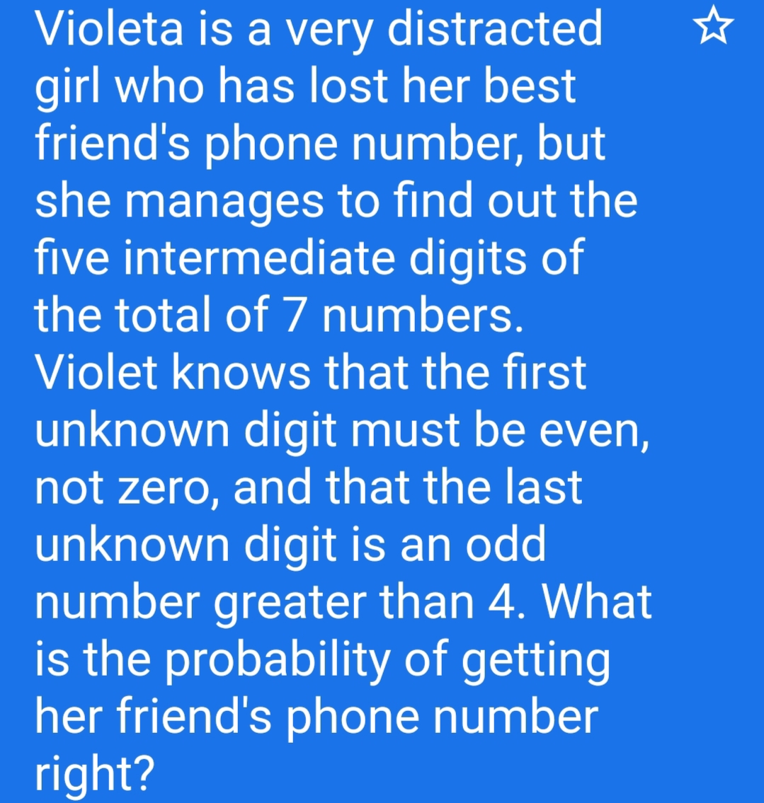 Violeta is a very distracted
girl who has lost her best
friend's phone number, but
she manages to find out the
five intermediate digits of
the total of 7 numbers.
Violet knows that the first
unknown digit must be even,
not zero, and that the last
unknown digit is an odd
number greater than 4. What
is the probability of getting
her friend's phone number
right?
