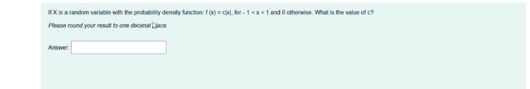 If X is a random variable with the probability density function: f (x) = c)x), for -1<x<1 and 0 otherwise. What is the value of c?
Please round your result to one decimal ace.
Answer:
