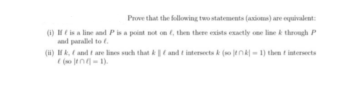 Prove that the following two statements (axioms) are equivalent:
(i) If e is a line and P is a point not on (, then there exists exactly one line k through P
and parallel to t.
(ii) If k, and t are lines such that k || and t intersects k (so tnk| = 1) then t intersects
(so tn=1).
