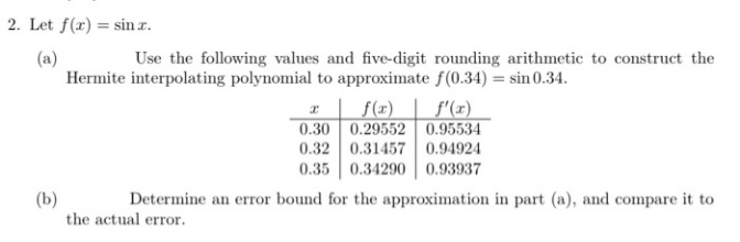 Let f(r) = sin z.
(a)
Hermite interpolating polynomial to approximate f(0.34) = sin 0.34.
Use the following values and five-digit rounding arithmetic to construct the
I | f(z)
f'(x)
0.30 0.29552 0.95534
0.32 0.31457 0.94924
0.35 0.34290 0.93937
Determine an error bound for the approximation in part (a), and compare it to
(b)
the actual error.
