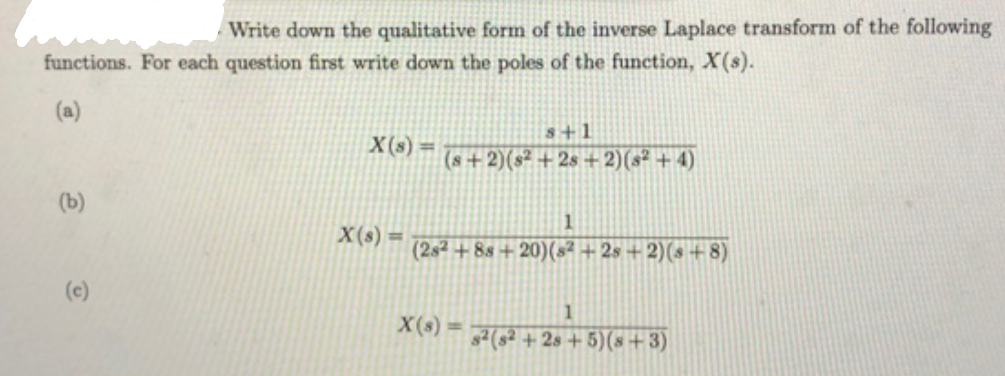 Write down the qualitative form of the inverse Laplace transform of the followir
functions. For each question first write down the poles of the function, X(s).
(a)
s+1
X(s) =
(s+2)(s² + 2s + 2)(s² + 4)
(b)
1
X(s) =
%3D
(2s2 + 8s + 20)(s² + 2s + 2)(s+ 8)
(c)
s²(s² + 2s + 5)(s+3)
