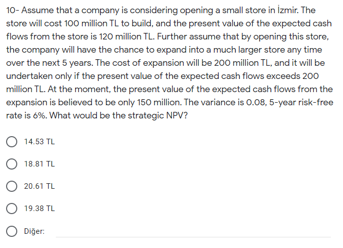 10- Assume that a company is considering opening a small store in İzmir. The
store will cost 100 million TL to build, and the present value of the expected cash
flows from the store is 120 million TL. Further assume that by opening this store,
the company will have the chance to expand into a much larger store any time
over the next 5 years. The cost of expansion will be 200 million TL, and it will be
undertaken only if the present value of the expected cash flows exceeds 200
million TL. At the moment, the present value of the expected cash flows from the
expansion is believed to be only 150 million. The variance is 0.08, 5-year risk-free
rate is 6%. What would be the strategic NPV?
O 14.53 TL
O 18.81 TL
20.61 TL
O 19.38 TL
Diğer:
