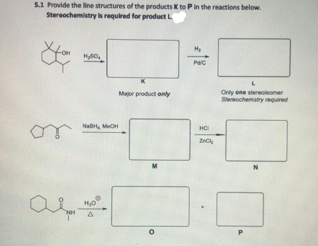 5.1 Provide the line structures of the products K to P in the reactions below.
Stereochemistry is required for product L.
H2
H2SO4
Pd/C
K
L
Only one stereoisomer
Stereochemstry required
Major product only
NaBH MEOH
HCI
ZnCl,
