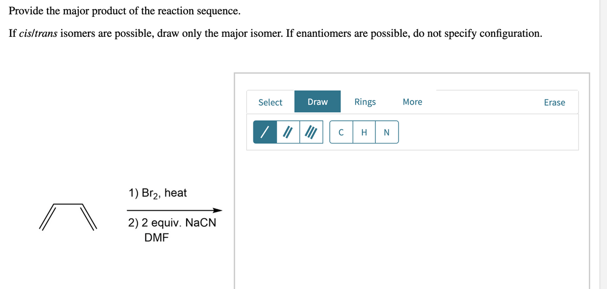 Provide the major product of the reaction sequence.
If cisltrans isomers are possible, draw only the major isomer. If enantiomers are possible, do not specify configuration.
Select
Draw
Rings
More
Erase
C
H
N
1) Br2, heat
2) 2 equiv. NaCN
DMF
