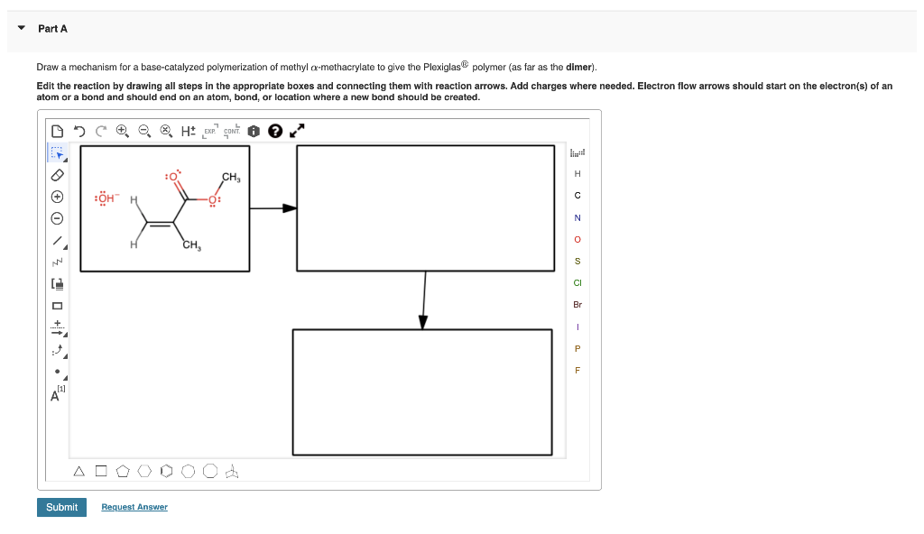 Part A
Draw a mechanism for a base-catalyzed polymerization of methyl a-methacrylate to give the PlexiglasB polymer (as far as the dimer).
Edit the reaction by drawing all steps in the appropriate boxes and connecting them with reaction arrows. Add charges where needed. Electron flow arrows should start on the electron(s) of an
atom or a bond and should end on an atom, bond, or location where a new bond should be created.
EXP CONT. O
H
CH,
CH
CI
Br
A O O (O C
Submit
Request Answer
