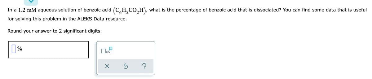 In a 1.2 mM aqueous solution of benzoic acid (C,H,CO,H), what is the percentage of benzoic acid that is dissociated? You can find some data that is useful
for solving this problem in the ALEKS Data resource.
Round your answer to 2 significant digits.
|%
?
