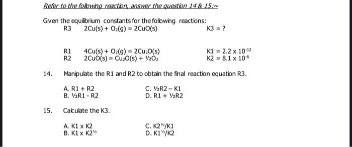 Refer to the folowing reaction, answer the question 14 & 15:N
Given the equilibrium constants for the following reactions:
2Cu(s) + O2(9) = 2CuO(s)
R3
K3 = ?
R1
4Cu(s) + O2(g) = 2Cu20(s)
R2
K1 = 2.2 x 1012
K2 = 8.1 x 106
2Cuo(s) = Cu0(s) + V202
14.
Manipulate the R1 and R2 to obtain the final reaction equation R3.
A. R1 + R2
B. V½R1 - R2
C. V½R2 – K1
D. R1 + V2R2
15.
Cakulate the K3.
C. K2"/K1
D. K1"/K2
A. K1 x K2
B. K1 x K2
