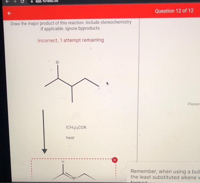 аpp.
Question 12 of 12
Draw the major product of this reaction. Include stereochemistry
if applicable. Ignore byproducts.
Incorrect, 1 attempt remaining
Br
Please
(CH3)COK
heat
Remember, when using a bull
the least substituted alkene v
formed
