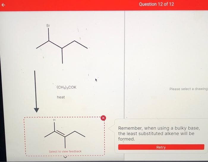 Question 12 of 12
Br
(CH3)3COK
Please select a drawing
heat
H
Remember, when using a bulky base,
the least substituted alkene will be
formed.
Retry
Select to view feedback
