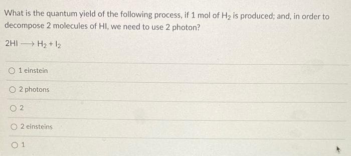 What is the quantum yield of the following process, if 1 mol of H2 is produced; and, in order to
decompose 2 molecules of HI, we need to use 2 photon?
2HI H2 + I2
O 1 einstein
2 photons
O 2
2 einsteins
O 1
