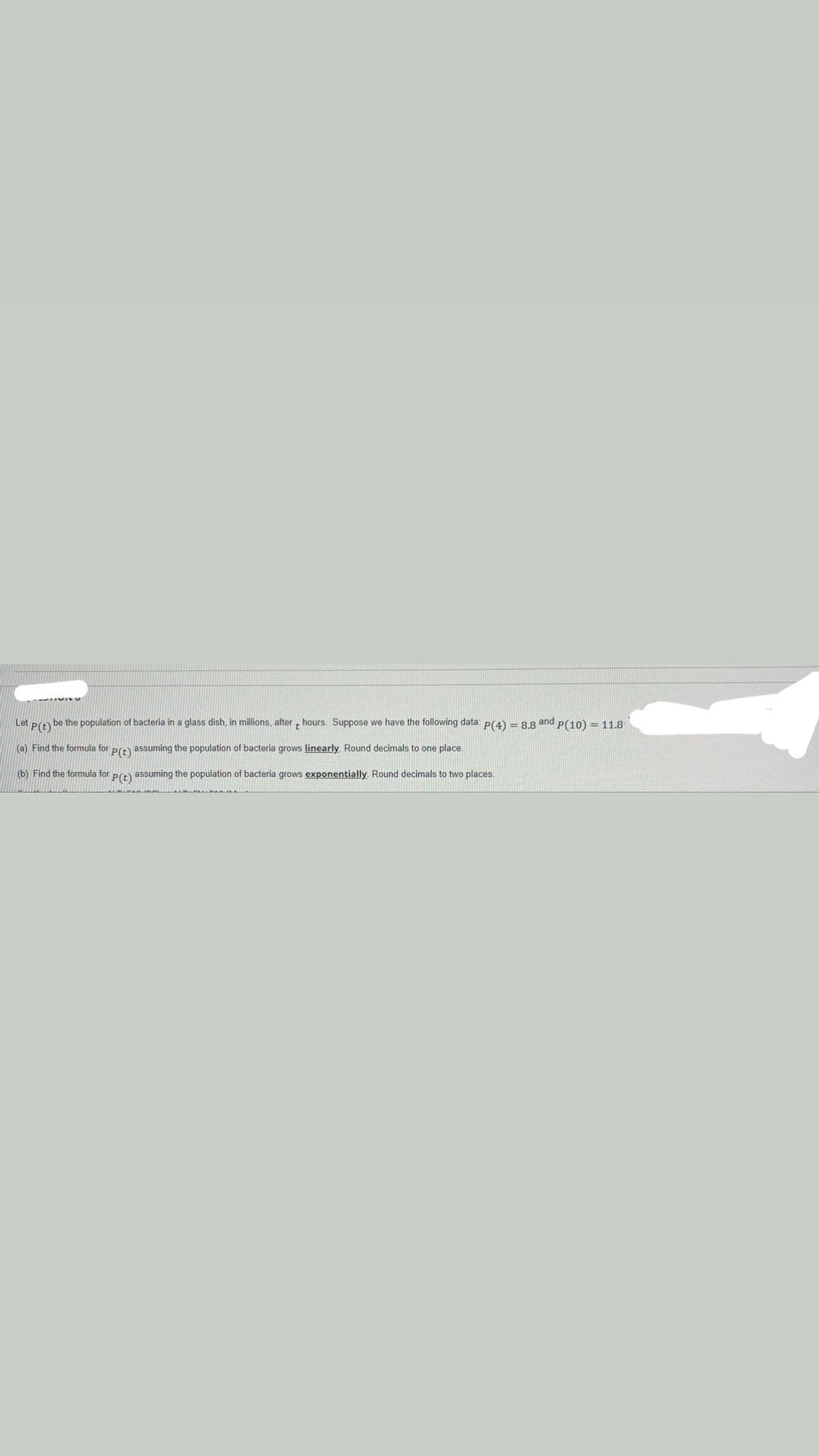 Let
P(2) be the population of bacteria in a glass dish, in millions, after hours. Suppose we have the following data: p(4) = 8.8 and p(10) = 11.8
(a) Find the formula for pr) assuming the population of bacteria grows linearly. Round decimals to one place.
(b) Find the formula for pr) assuming the population of bacteria grows exponentially, Round decimals to two places.
