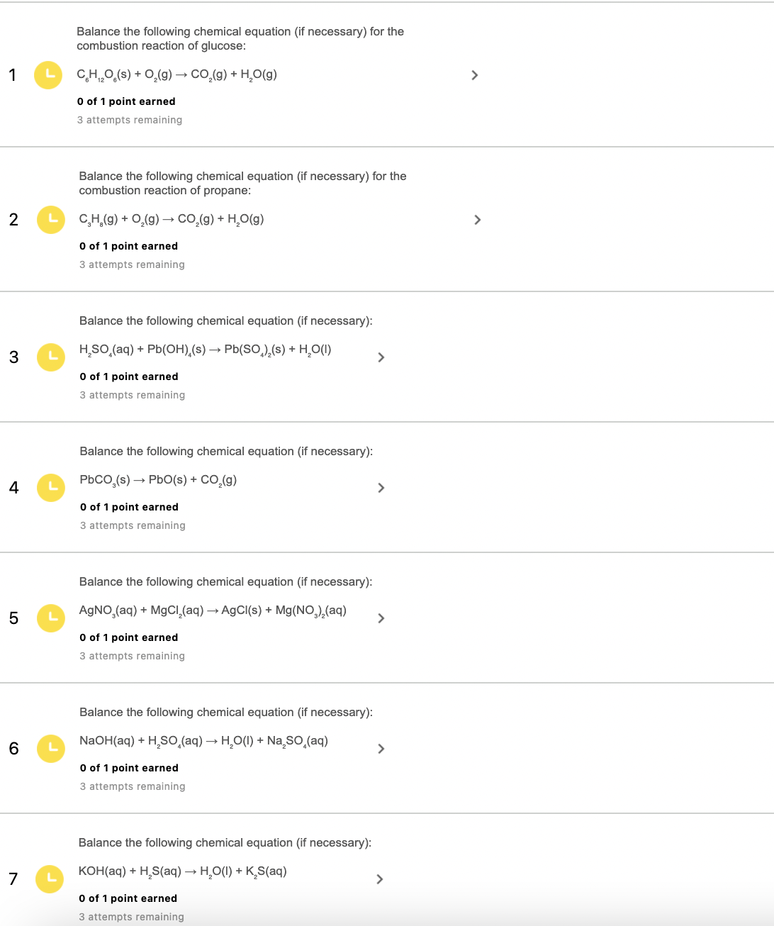 Balance the following chemical equation (if necessary) for the
combustion reaction of glucose:
1
CH0,(s) + 0,(9) → co,(g) + H,O(g)
O of 1 point earned
3 attempts remaining
Balance the following chemical equation (if necessary) for the
combustion reaction of propane:
2
C,H,(9) + 0,(g) → CO,.(g) + H,O(g)
>
O of 1 point earned
3 attempts remaining
Balance the following chemical equation (if necessary):
3
H,SO,(aq) + Pb(OH),(s) → Pb(SO,),(s) + H̟O(1)
>
O of 1 point earned
3 attempts remaining
Balance the following chemical equation (if necessary):
PbCO,(s) → Pb0(s) + CO,(g)
4
>
O of 1 point earned
3 attempts remaining
Balance the following chemical equation (if necessary):
AGNO,(aq) + M9CI,(aq) → A9CI(s) + Mg(NO,),(aq)
>
O of 1 point earned
3 attempts remaining
Balance the following chemical equation (if necessary):
NaOH(aq) + H,So̟(aq) → H,O(1) + Na so,(aq)
>
O of 1 point earned
3 attempts remaining
Balance the following chemical equation (if necessary):
KOH(aq) + H,S(aq) → H,O(1) + K,S(aq)
7
>
O of 1 point earned
3 attempts remaining
LO
