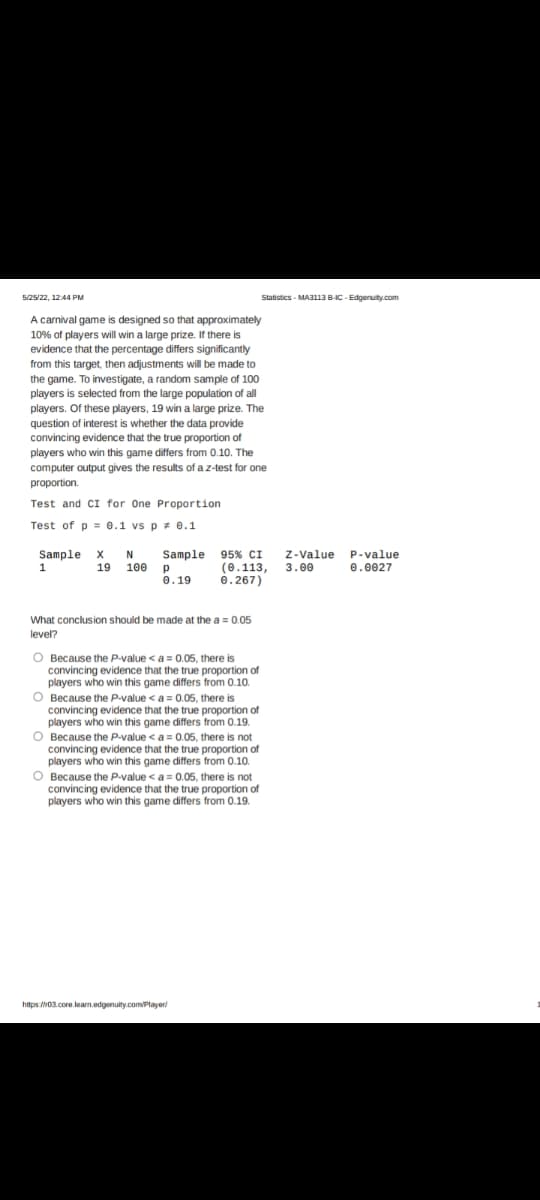 Statistics - MA3113 B-IC-Edgenuity.com
95% CI Z-Value P-value
(0.113, 3.00
0.267)
0.0027
5/25/22, 12:44 PM
A carnival game is designed so that approximately
10% of players will win a large prize. If there is
evidence that the percentage differs significantly
from this target, then adjustments will be made to
the game. To investigate, a random sample of 100
players is selected from the large population of all
players. Of these players, 19 win a large prize. The
question of interest is whether the data provide
convincing evidence that the true proportion of
players who win this game differs from 0.10. The
computer output gives the results of a z-test for one
proportion.
Test and CI for One Proportion
Test of p= 0.1 vs p = 0.1
Sample X N
Sample
1
19 100
Р
0.19
What conclusion should be made at the a = 0.05
level?
O Because the P-value < a = 0.05, there is
convincing evidence that the true proportion of
players who win this game differs from 0.10.
O Because the P-value < a = 0.05, there is
convincing evidence that the true proportion of
players who win this game differs from 0.19.
O Because the P-value <a = 0.05, there is not
convincing evidence that the true proportion of
players who win this game differs from 0.10.
O Because the P-value <a = 0.05, there is not
convincing evidence that the true proportion of
players who win this game differs from 0.19.
https://i03.core.learn.edgenuity.com/player/